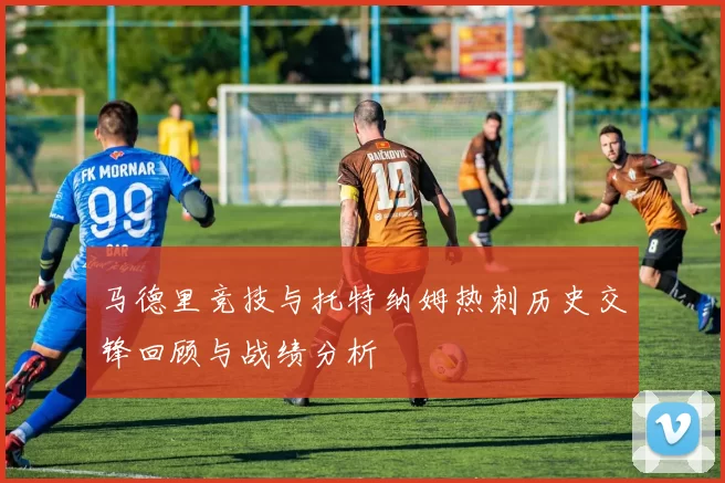 马德里竞技与托特纳姆热刺历史交锋回顾与战绩分析