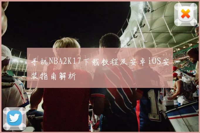手机NBA2K17下载教程及安卓iOS安装指南解析