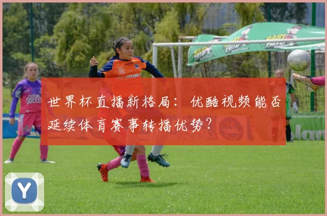 世界杯直播新格局：优酷视频能否延续体育赛事转播优势？