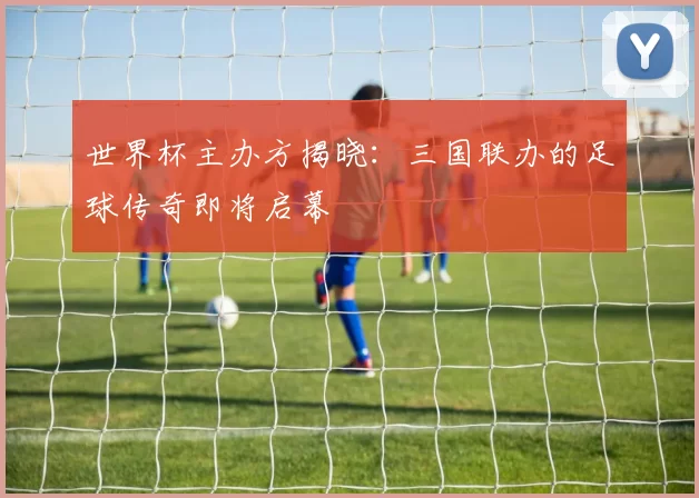 世界杯主办方揭晓：三国联办的足球传奇即将启幕