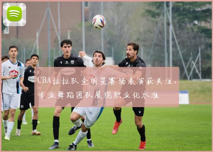CBA拉拉队全明星赛场表演获关注，专业舞蹈团队展现职业化水准