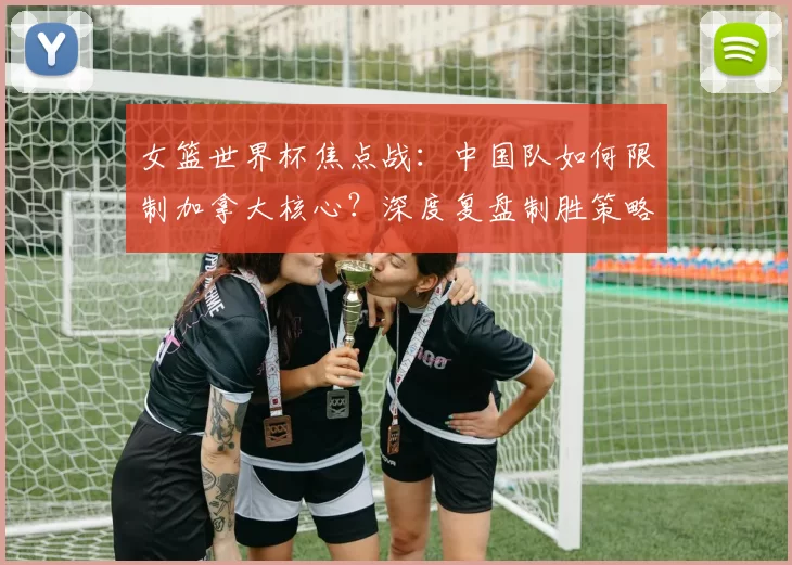 女篮世界杯焦点战：中国队如何限制加拿大核心？深度复盘制胜策略