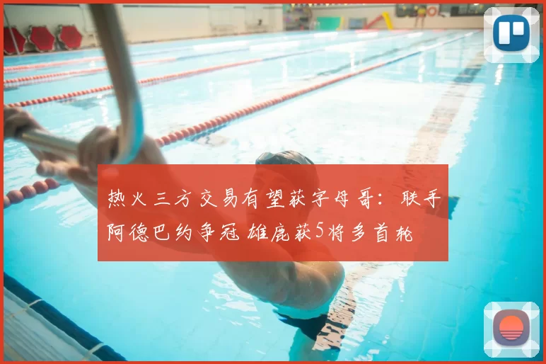 热火三方交易有望获字母哥:联手阿德巴约争冠 雄鹿获5将多首轮