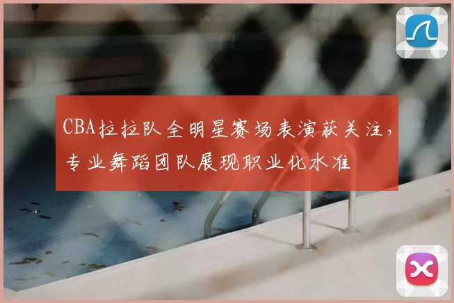 CBA拉拉队全明星赛场表演获关注,专业舞蹈团队展现职业化水准
