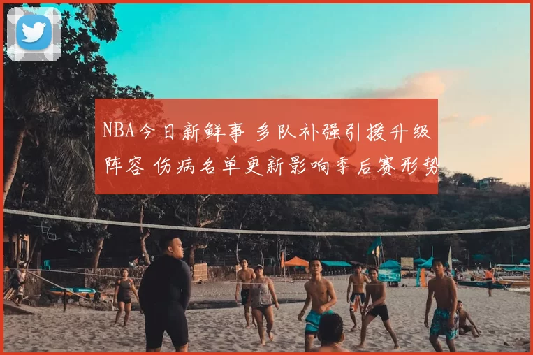 NBA今日新鲜事 多队补强引援升级阵容 伤病名单更新影响季后赛形势