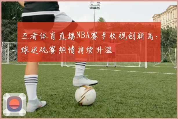 王者体育直播NBA赛季收视创新高，球迷观赛热情持续升温
