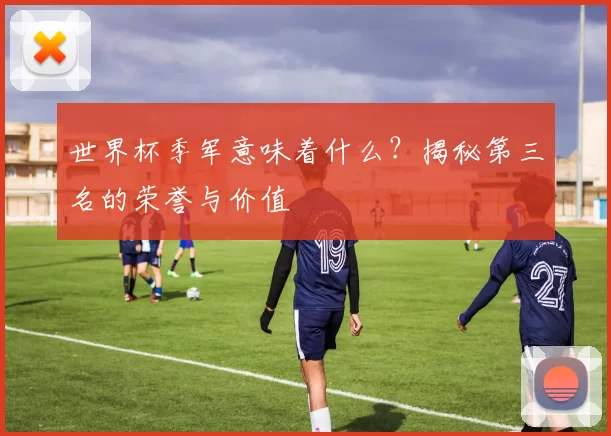 世界杯季军意味着什么？揭秘第三名的荣誉与价值