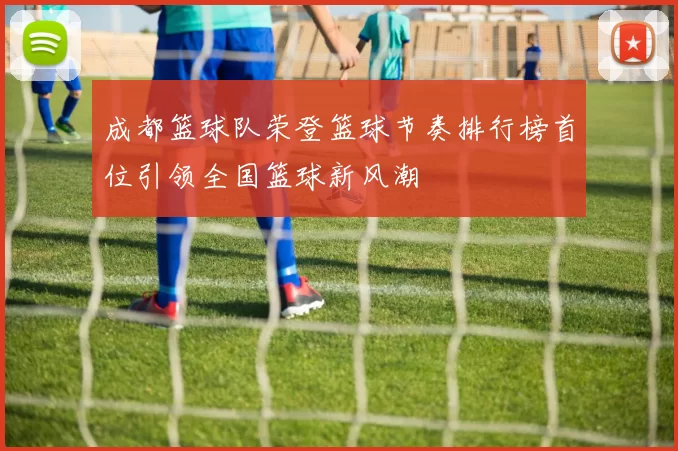 成都篮球队荣登篮球节奏排行榜首位引领全国篮球新风潮