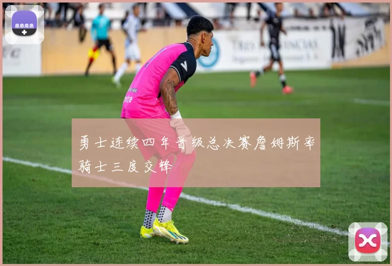 勇士连续四年晋级总决赛詹姆斯率骑士三度交锋
