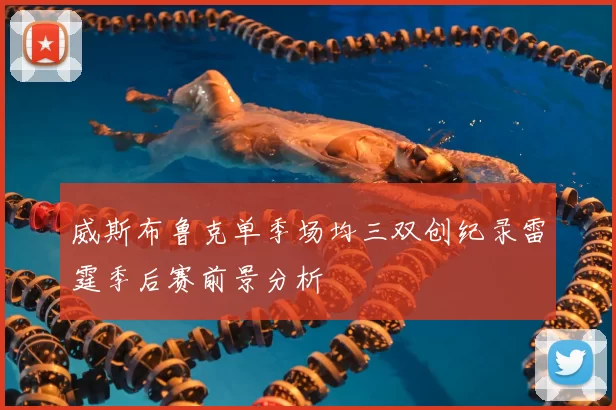 威斯布鲁克单季场均三双创纪录雷霆季后赛前景分析