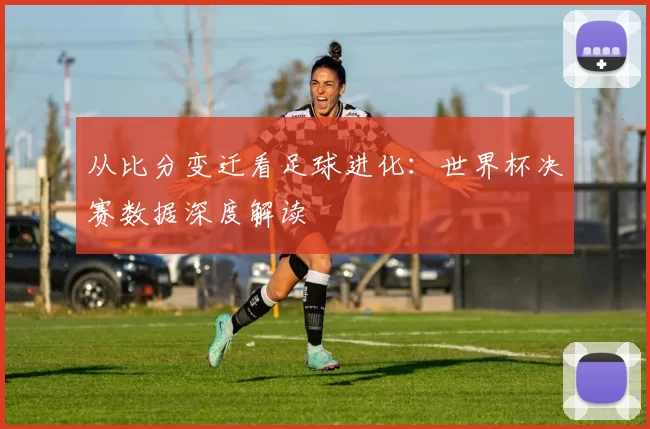 从比分变迁看足球进化：世界杯决赛数据深度解读