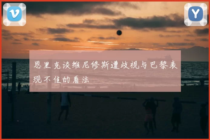 恩里克谈维尼修斯遭歧视与巴黎表现不佳的看法