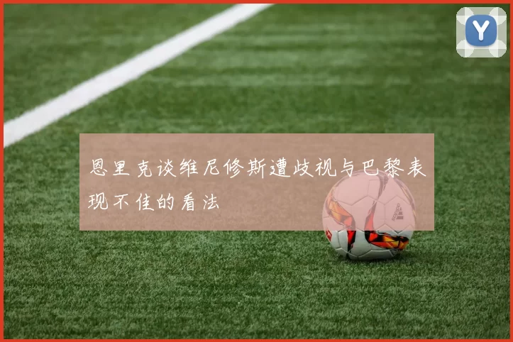 恩里克谈维尼修斯遭歧视与巴黎表现不佳的看法