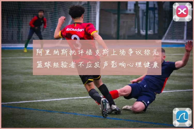 阿里纳斯批评福克斯上场争议称无篮球经验者不应发声影响心理健康