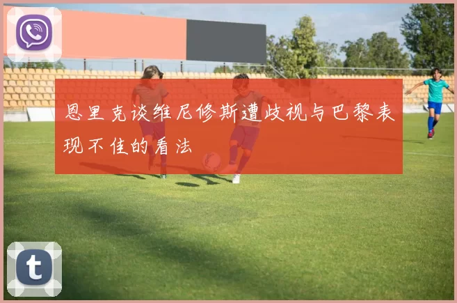 恩里克谈维尼修斯遭歧视与巴黎表现不佳的看法