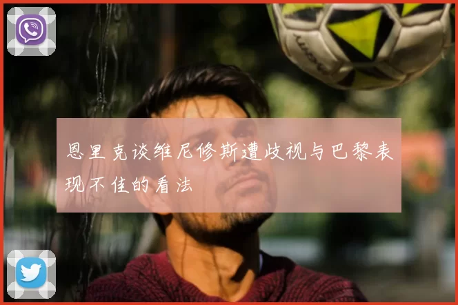 恩里克谈维尼修斯遭歧视与巴黎表现不佳的看法