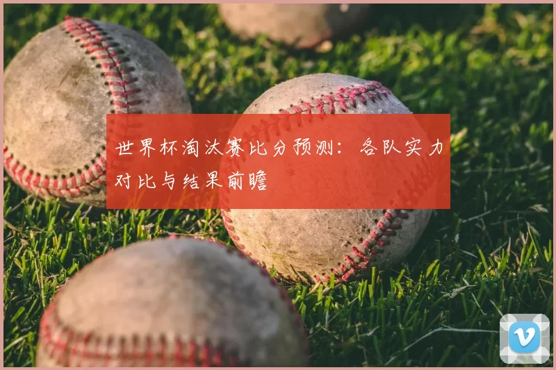 世界杯淘汰赛比分预测：各队实力对比与结果前瞻