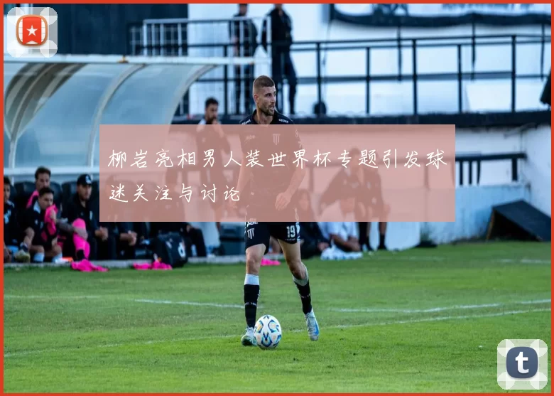 柳岩亮相男人装世界杯专题引发球迷关注与讨论