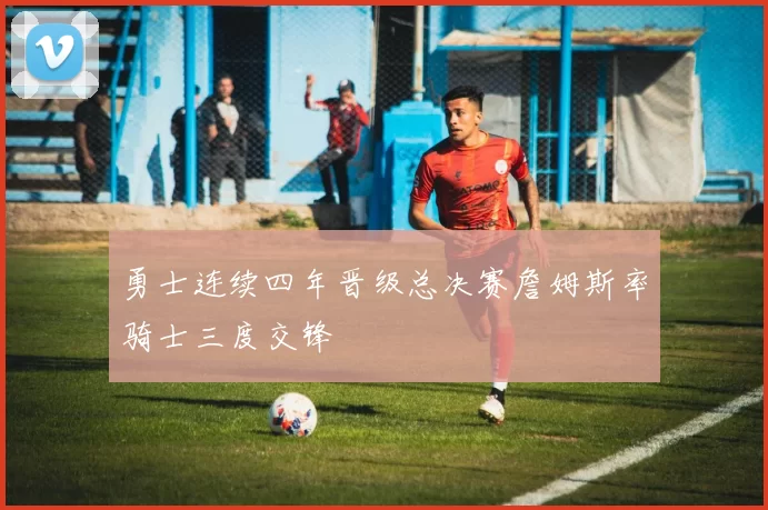 勇士连续四年晋级总决赛詹姆斯率骑士三度交锋
