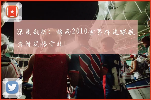 深度剖析:梅西2010世界杯进球数为何定格于此