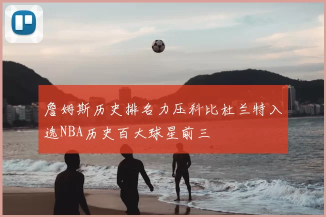 詹姆斯历史排名力压科比杜兰特入选NBA历史百大球星前三