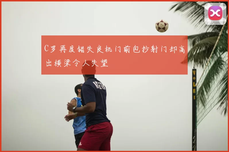 C罗再度错失良机门前包抄射门却高出横梁令人失望