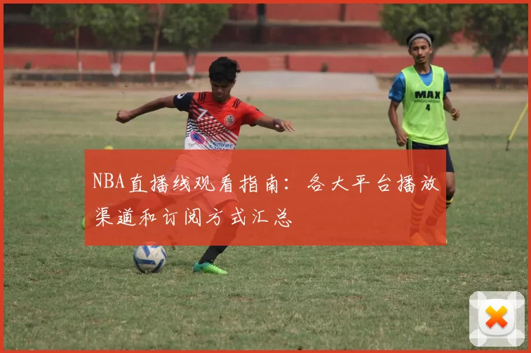 NBA直播线观看指南：各大平台播放渠道和订阅方式汇总