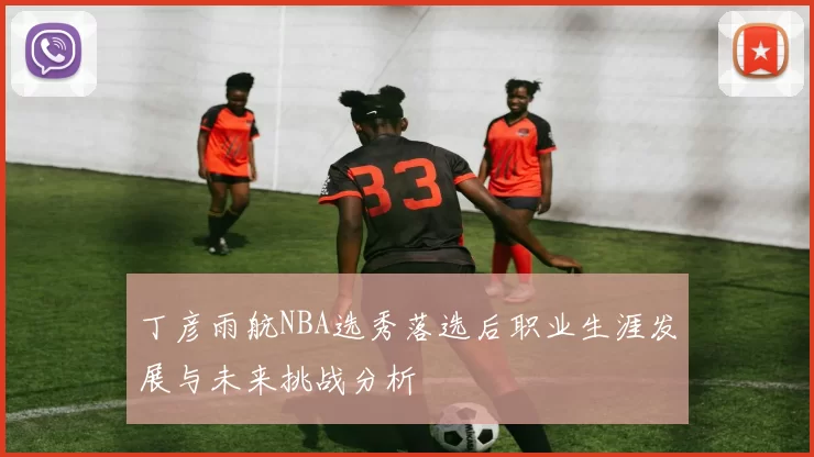 丁彦雨航NBA选秀落选后职业生涯发展与未来挑战分析
