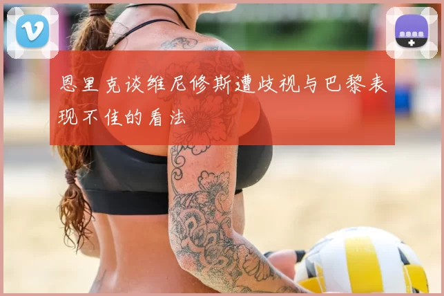 恩里克谈维尼修斯遭歧视与巴黎表现不佳的看法