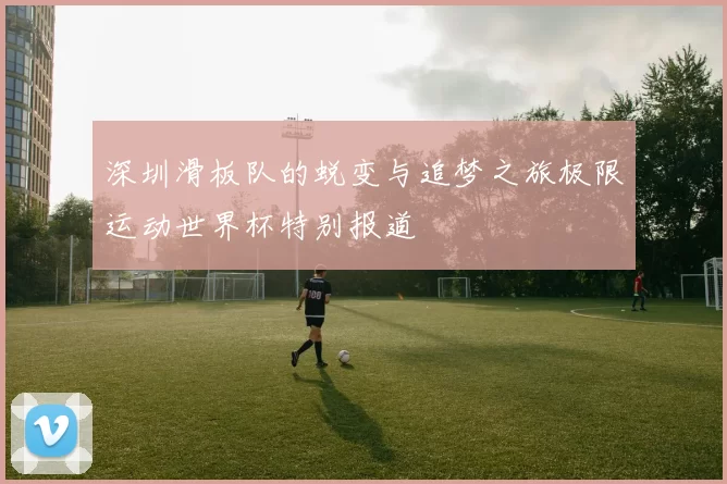 深圳滑板队的蜕变与追梦之旅极限运动世界杯特别报道