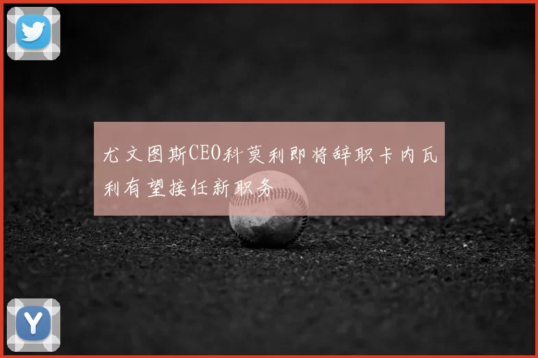 尤文图斯CEO科莫利即将辞职卡内瓦利有望接任新职务
