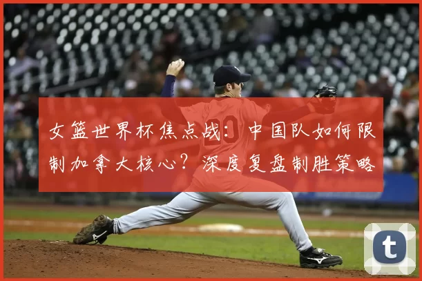 女篮世界杯焦点战：中国队如何限制加拿大核心？深度复盘制胜策略