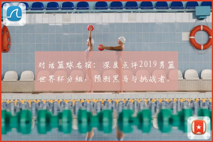 对话篮球名宿：深度点评2019男篮世界杯分组，预测黑马与挑战者。