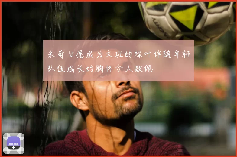 米奇甘愿成为文班的绿叶伴随年轻队伍成长的胸怀令人敬佩