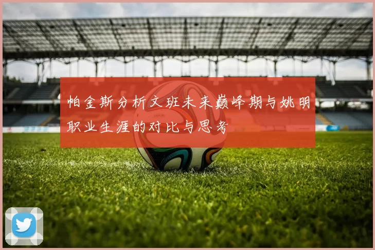 帕金斯分析文班未来巅峰期与姚明职业生涯的对比与思考