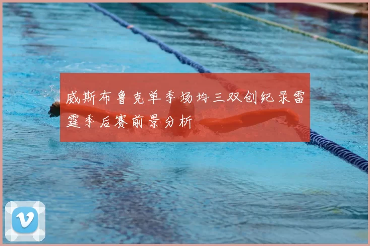威斯布鲁克单季场均三双创纪录雷霆季后赛前景分析