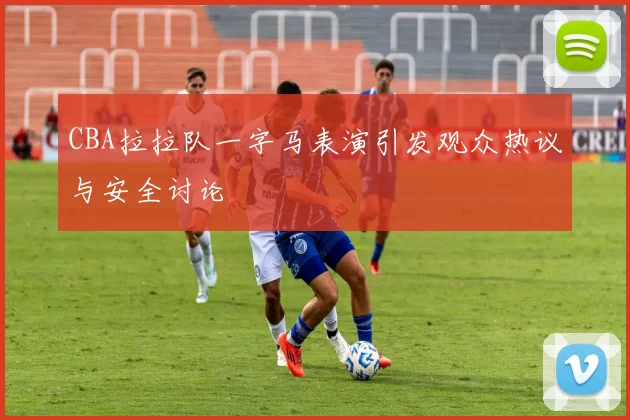 CBA拉拉队一字马表演引发观众热议与安全讨论