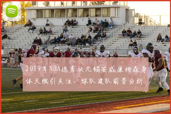 2019年NBA选秀状元锡安威廉姆森身体天赋引关注，球队建队前景分析