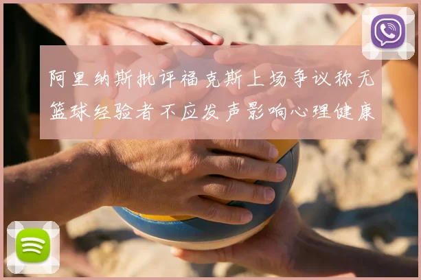 阿里纳斯批评福克斯上场争议称无篮球经验者不应发声影响心理健康